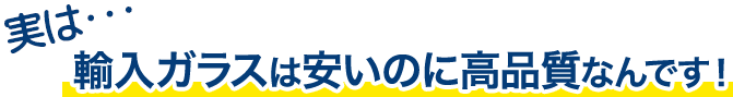 実は…輸入ガラスは安いのに高品質なんです！